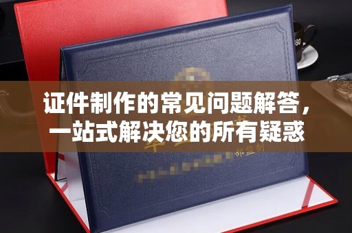 猇亭证件制作的常见问题解答，一站式解决您的所有疑惑