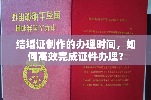 猇亭结婚证制作的办理时间，如何高效完成证件办理？