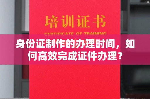 猇亭身份证制作的办理时间，如何高效完成证件办理？